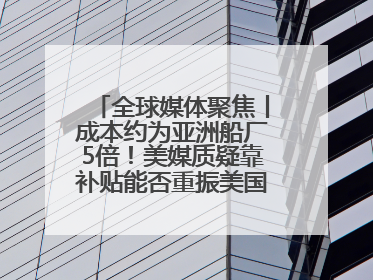 全球媒体聚焦丨成本约为亚洲船厂5倍！美媒质疑靠补贴能否重振美国造船业