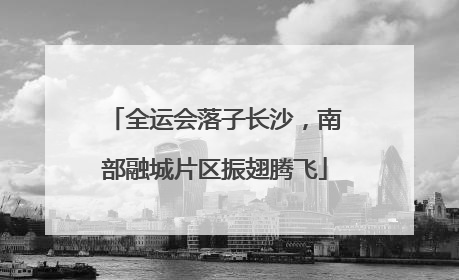 全运会落子长沙，南部融城片区振翅腾飞