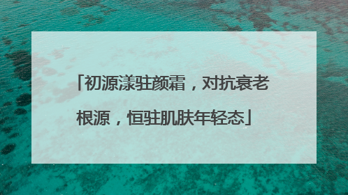 初源漾驻颜霜，对抗衰老根源，恒驻肌肤年轻态