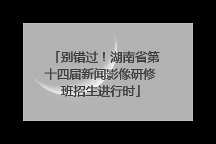 别错过！湖南省第十四届新闻影像研修班招生进行时