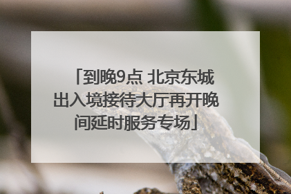 到晚9点 北京东城出入境接待大厅再开晚间延时服务专场