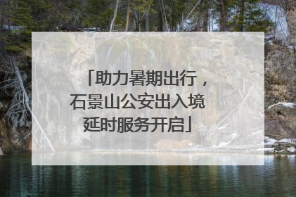 助力暑期出行，石景山公安出入境延时服务开启