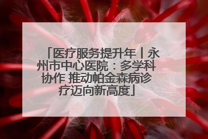 医疗服务提升年丨永州市中心医院：多学科协作 推动帕金森病诊疗迈向新高度