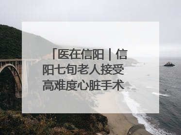 医在信阳｜信阳七旬老人接受高难度心脏手术“重获新生”