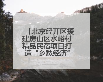 北京经开区援建房山区水峪村精品民宿项目打造“乡愁经济”新标杆