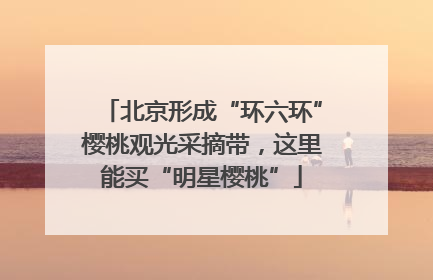 北京形成“环六环”樱桃观光采摘带，这里能买“明星樱桃”