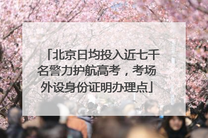 北京日均投入近七千名警力护航高考，考场外设身份证明办理点