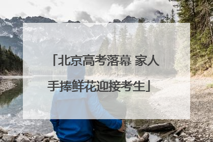 北京高考落幕 家人手捧鲜花迎接考生