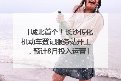 城北首个！长沙传化机动车登记服务站开工，预计8月投入运营