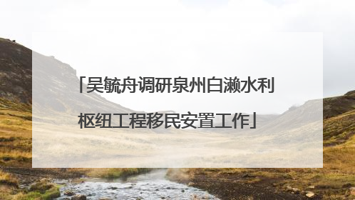 吴毓舟调研泉州白濑水利枢纽工程移民安置工作