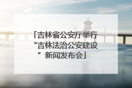 吉林省公安厅举行“吉林法治公安建设”新闻发布会