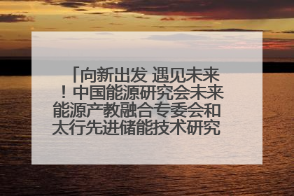 向新出发 遇见未来！中国能源研究会未来能源产教融合专委会和太行先进储能技术研究院在保定成立
