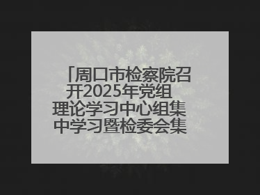 周口市检察院召开2025年党组理论学习中心组集中学习暨检委会集体学习会议