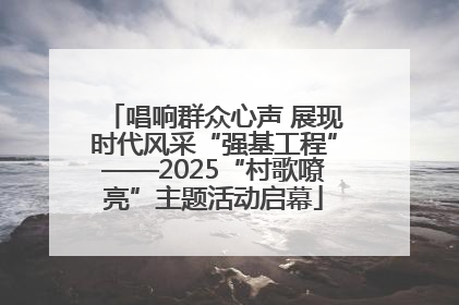 唱响群众心声 展现时代风采“强基工程”——2025“村歌嘹亮”主题活动启幕