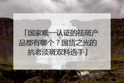 国家唯一认证的祛斑产品都有哪个？国货之光的抗老淡斑双料选手