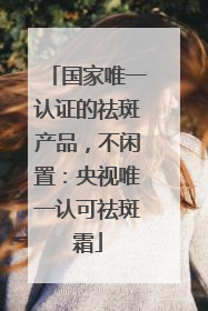 国家唯一认证的祛斑产品，不闲置：央视唯一认可祛斑霜