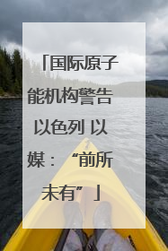 国际原子能机构警告以色列 以媒：“前所未有”