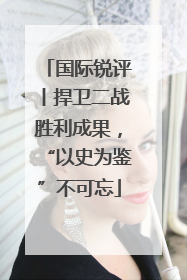 国际锐评丨捍卫二战胜利成果，“以史为鉴”不可忘