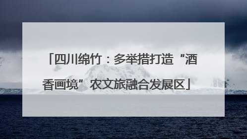四川绵竹：多举措打造“酒香画境”农文旅融合发展区