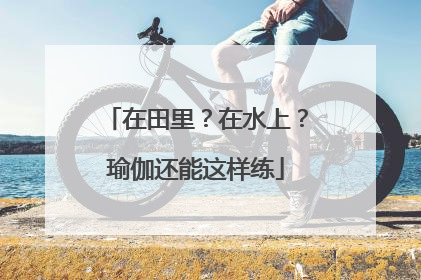 在田里？在水上？瑜伽还能这样练