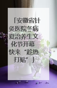安徽省针灸医院冬病夏治养生文化节开幕 快来“趁热打贴”