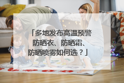 多地发布高温预警 防晒衣、防晒霜、防晒喷雾如何选？