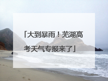 大到暴雨！芜湖高考天气专报来了