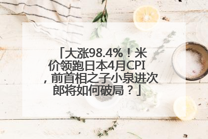 大涨98.4%！米价领跑日本4月CPI，前首相之子小泉进次郎将如何破局？