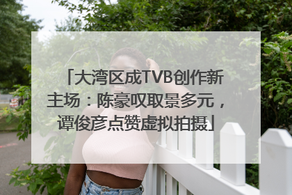 大湾区成TVB创作新主场：陈豪叹取景多元，谭俊彦点赞虚拟拍摄