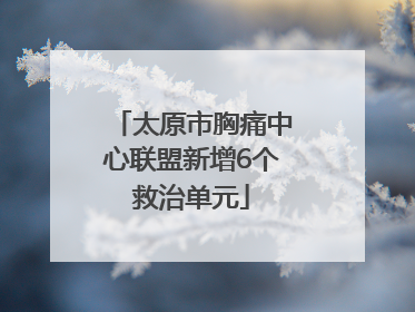 太原市胸痛中心联盟新增6个救治单元