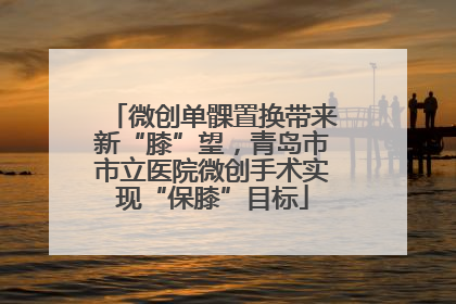 微创单髁置换带来新“膝”望，青岛市市立医院微创手术实现“保膝”目标