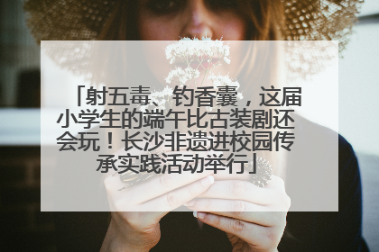 射五毒、钓香囊，这届小学生的端午比古装剧还会玩！长沙非遗进校园传承实践活动举行