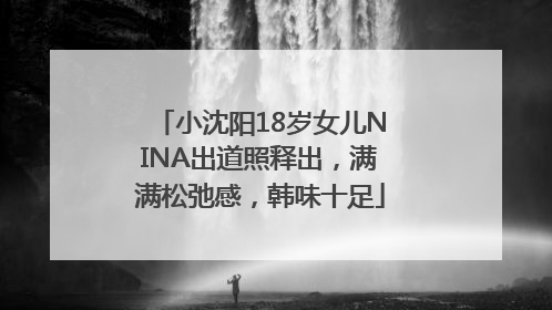 小沈阳18岁女儿NINA出道照释出，满满松弛感，韩味十足