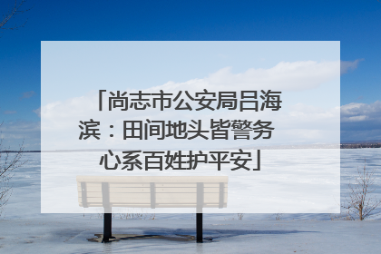 尚志市公安局吕海滨：田间地头皆警务 心系百姓护平安