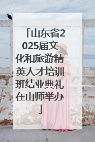 山东省2025届文化和旅游精英人才培训班结业典礼在山师举办