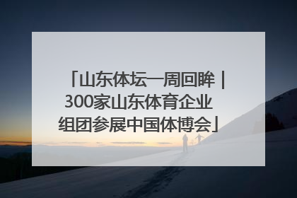 山东体坛一周回眸｜300家山东体育企业组团参展中国体博会