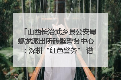 山西长治武乡县公安局蟠龙派出所砖壁警务中心：深耕“红色警务” 谱写“平安答卷”