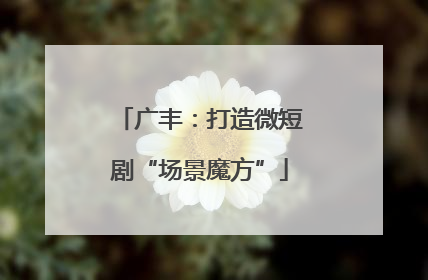 广丰：打造微短剧“场景魔方”