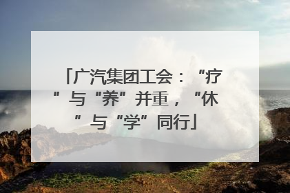 广汽集团工会：“疗”与“养”并重，“休”与“学”同行
