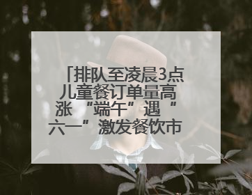 排队至凌晨3点 儿童餐订单量高涨 “端午”遇“六一”激发餐饮市场新活力
