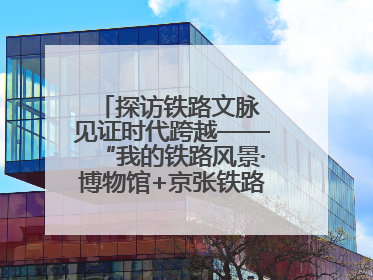 探访铁路文脉 见证时代跨越——“我的铁路风景·博物馆+京张铁路文化之旅”活动在京启动