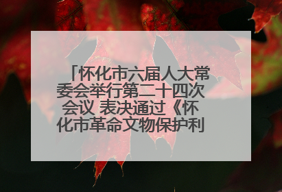 怀化市六届人大常委会举行第二十四次会议 表决通过《怀化市革命文物保护利用若干规定》