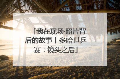 我在现场·照片背后的故事丨多哈世乒赛：镜头之后