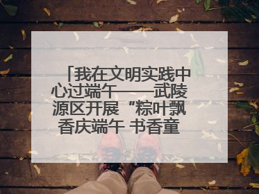 我在文明实践中心过端午——武陵源区开展“粽叶飘香庆端午 书香童趣迎六一”活动