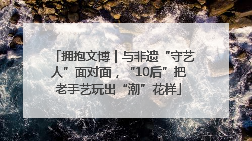 拥抱文博｜与非遗“守艺人”面对面，“10后”把老手艺玩出“潮”花样