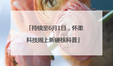 持续至6月1日，怀柔科技周上新硬核科普