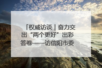 权威访谈｜奋力交出“两个更好”出彩答卷——访信阳市委书记蔡松涛