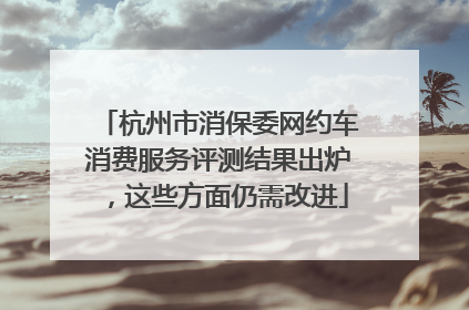 杭州市消保委网约车消费服务评测结果出炉，这些方面仍需改进