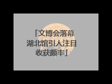 文博会落幕 湖北馆引人注目收获颇丰