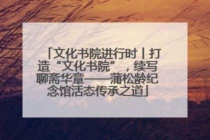 文化书院进行时丨打造“文化书院”，续写聊斋华章——蒲松龄纪念馆活态传承之道